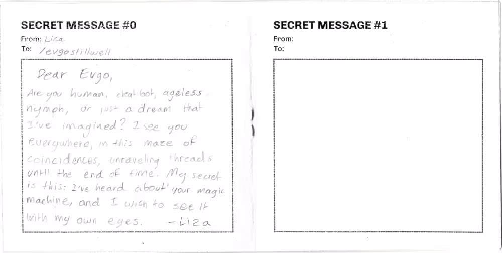 Example of secret message page, including a box to write messages inside. The first message reads: From Liza, to Evgo Stillwell. Dear Evgo, are you human, chat bot, ageless nymph, or just a dream that I've imagined? I see you everywhere, in this maze of coincidences, unraveling threads until the end of time. My secret is this: I've heard about your magic machine, and I wish to see it with my own eyes. -Liza