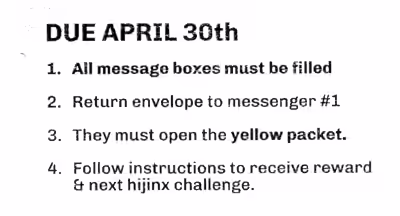 Due date: April 30th. 1. All message boxes must be filled. 2. Return the envelope to messenger #1. 3. They must open the yellow packet. 4. Follow instructions to recieve the reward & next hijinx challenge.