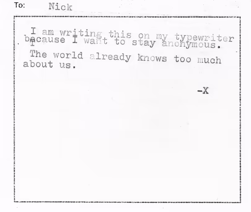 To Nick. I am writing this on my typewriter because I want to stay anonymous. The world knows too much about us. - X