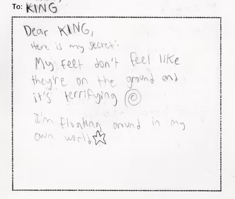To KING. Dear KING: Here is my secret: My feet don't feel like they're on the ground and its terrifying. I'm floating around in my own world!