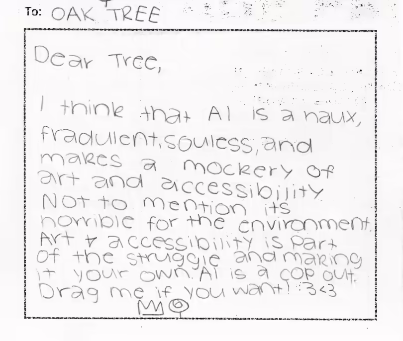To OAK TREE. Dear Tree, I think that AI is a haux, fraudulent, souless, and makes a mockery of art and accessibility. Not to mention its horrible for the environment. Art and accessibility is part of the struggle and making it your own. AI is a cop out. Drag me if you want! :3 <3